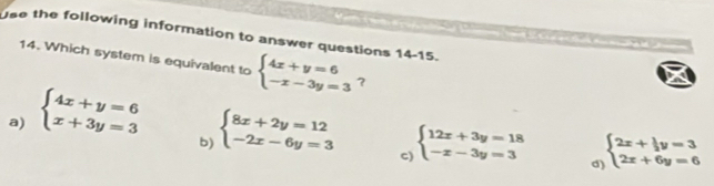 use the following information to answer questions 14-15.
14. Which system is equivalent to ？
a) beginarrayl 4x+y=6 x+3y=3endarray. beginarrayl 4x+y=6 -x-3y=3endarray.
b) beginarrayl 8x+2y=12 -2x-6y=3endarray.
c) beginarrayl 12x+3y=18 -x-3y=3endarray. beginarrayl 2x+ 1/2 y=3 2x+6y=6endarray.
d