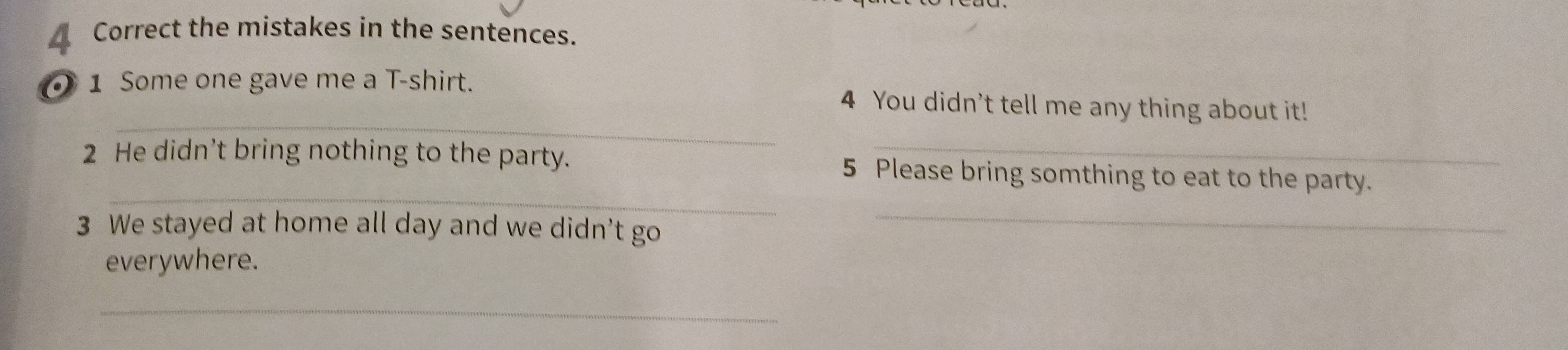 Correct the mistakes in the sentences. 
_ 
1 Some one gave me a T-shirt. 4 You didn't tell me any thing about it! 
_ 
2 He didn’t bring nothing to the party. 5 Please bring somthing to eat to the party. 
3 We stayed at home all day and we didn't go 
_ 
everywhere. 
_