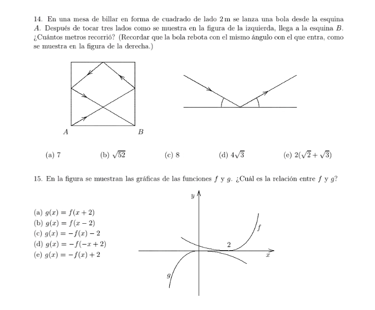 En una mesa de billar en forma de cuadrado de lado 2m se lanza una bola desde la esquina
A. Después de tocar tres lados como se muestra en la figura de la izquierda, llega a la esquina B.
¿Cuántos metros recorrió? (Recordar que la bola rebota con el mismo ángulo con el que entra, como
se muestra en la figura de la derecha.)
(a) 7 (b) sqrt(52) (c) 8 (d) 4sqrt(3) (e) 2(sqrt(2)+sqrt(3))
15. En la figura se muestran las gráficas de las funciones f y 9. ¿Cuál es la relación entre f y g?
(a) g(x)=f(x+2)
(b) g(x)=f(x-2)
(c) g(x)=-f(x)-2
(d) g(x)=-f(-x+2)
(e) g(x)=-f(x)+2