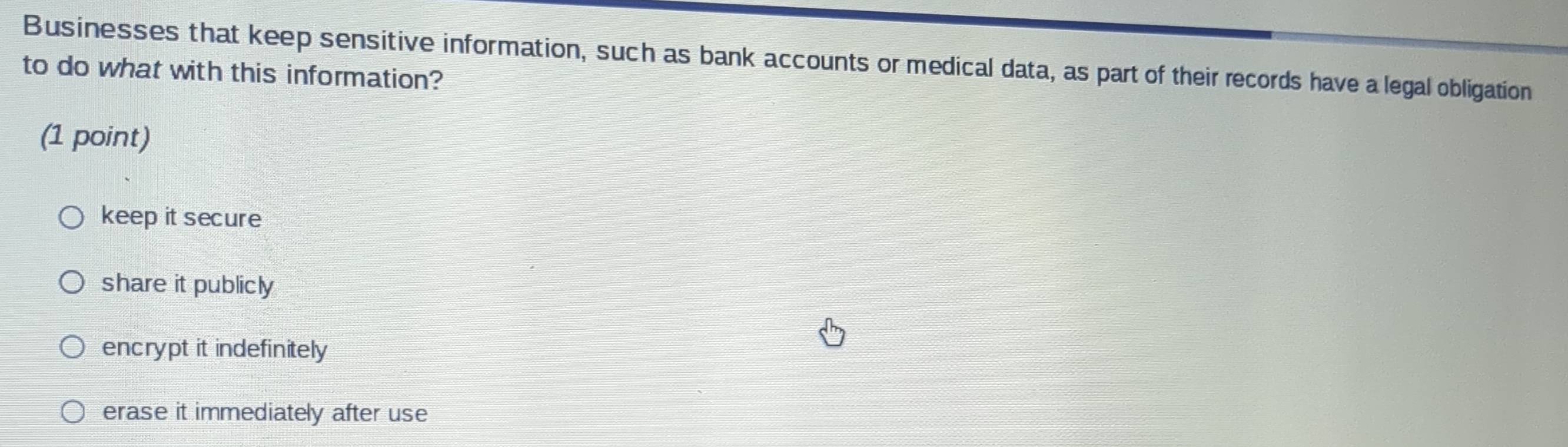 Businesses that keep sensitive information, such as bank accounts or medical data, as part of their records have a legal obligation
to do what with this information?
(1 point)
keep it secure
share it publicly
encrypt it indefinitely
erase it immediately after use