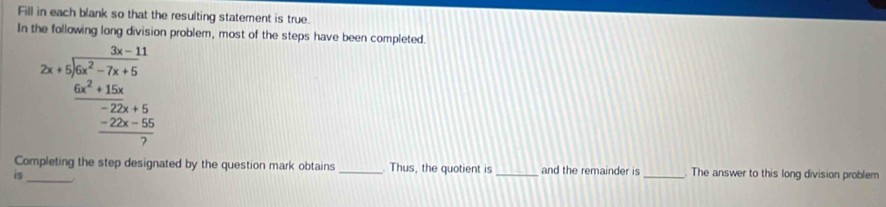 Fill in each blank so that the resulting statement is true. 
In n problem, most of the steps have been completed.
beginarrayr □ -11.frac 3x+15x^(2+12x-11)2x^2-7x+5 frac -2x^2+15x+5  (-2x+5)/7  
Completing the step designated by the question mark obtains . Thus, the quotient is and the remainder is 
is ____The answer to this long division problem