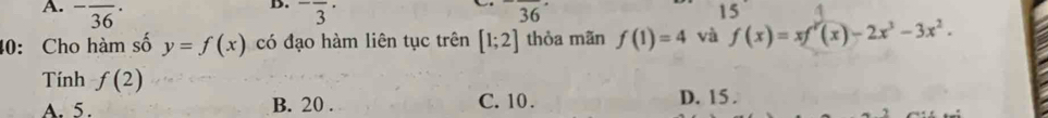 -overline (36)^. ^-frac 3^((·) 36^·) 15
40: Cho hàm số y=f(x) có đạo hàm liên tục trên [1;2] thòa mãn f(1)=4 và f(x)=xf'(x)-2x^3-3x^2. 
Tính f(2)
A. 5. B. 20. C. 10. D. 15.