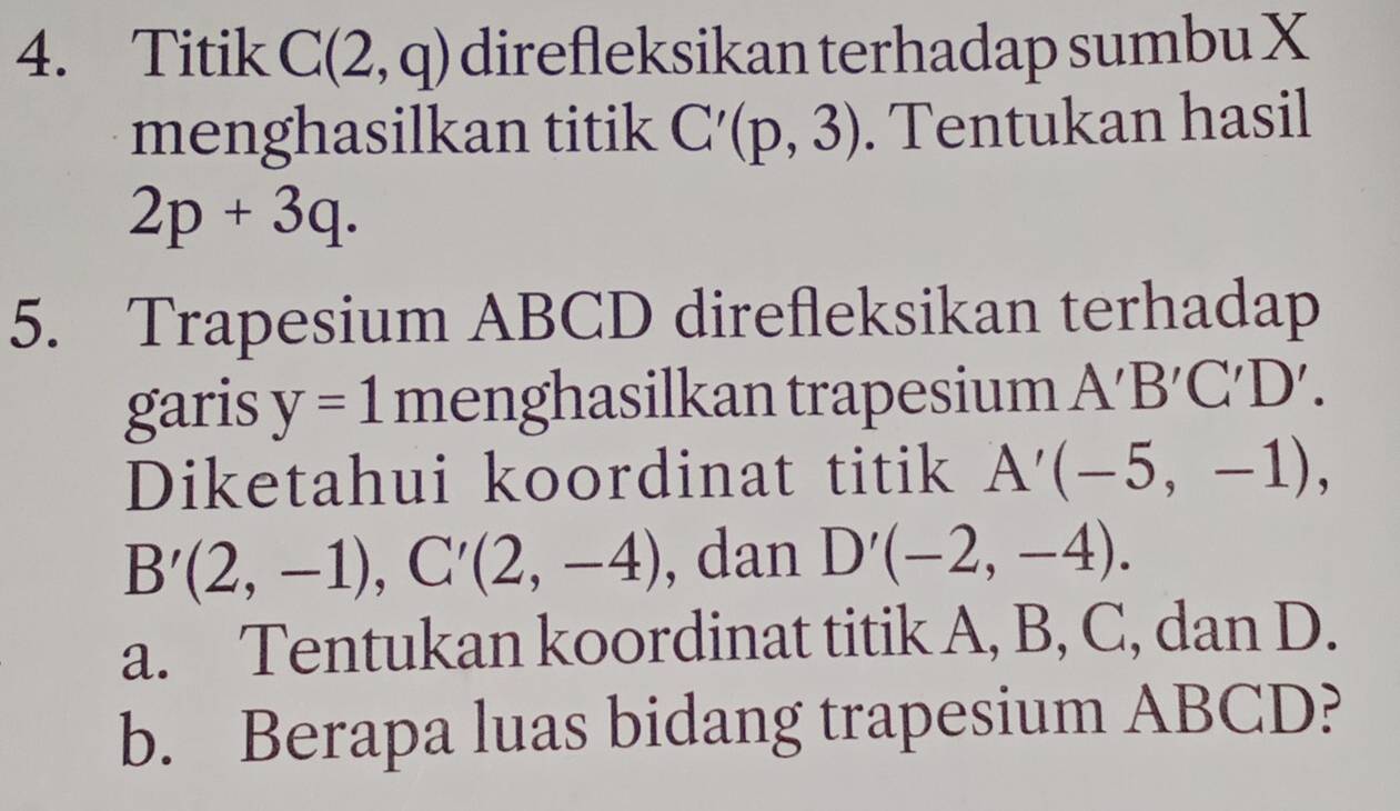 Titik C(2,q) direfleksikan terhadap sumbu X
menghasilkan titik C'(p,3). Tentukan hasil
2p+3q. 
5. Trapesium ABCD direfleksikan terhadap 
garis y=1m I henghasilkan trapesium A'B'C'D'. 
Diketahui koordinat titik A'(-5,-1),
B'(2,-1), C'(2,-4) , dan D'(-2,-4). 
a. Tentukan koordinat titik A, B, C, dan D. 
b. Berapa luas bidang trapesium ABCD?