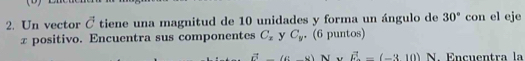 Un vector vector C tiene una magnitud de 10 unidades y forma un ángulo de 30° con el eje
x positivo. Encuentra sus componentes C_x y C_y. (6 puntos)
vector a(c-d)N* vector E-(-310) N Encuentra l a