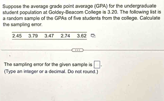 Suppose the average grade point average (GPA) for the undergraduate 
student population at Goldey-Beacom College is 3.20. The following list is 
a random sample of the GPAs of five students from the college. Calculate 
the sampling error.
2.45 3.79 3.47 2.74 3.62
The sampling error for the given sample is □. 
(Type an integer or a decimal. Do not round.)