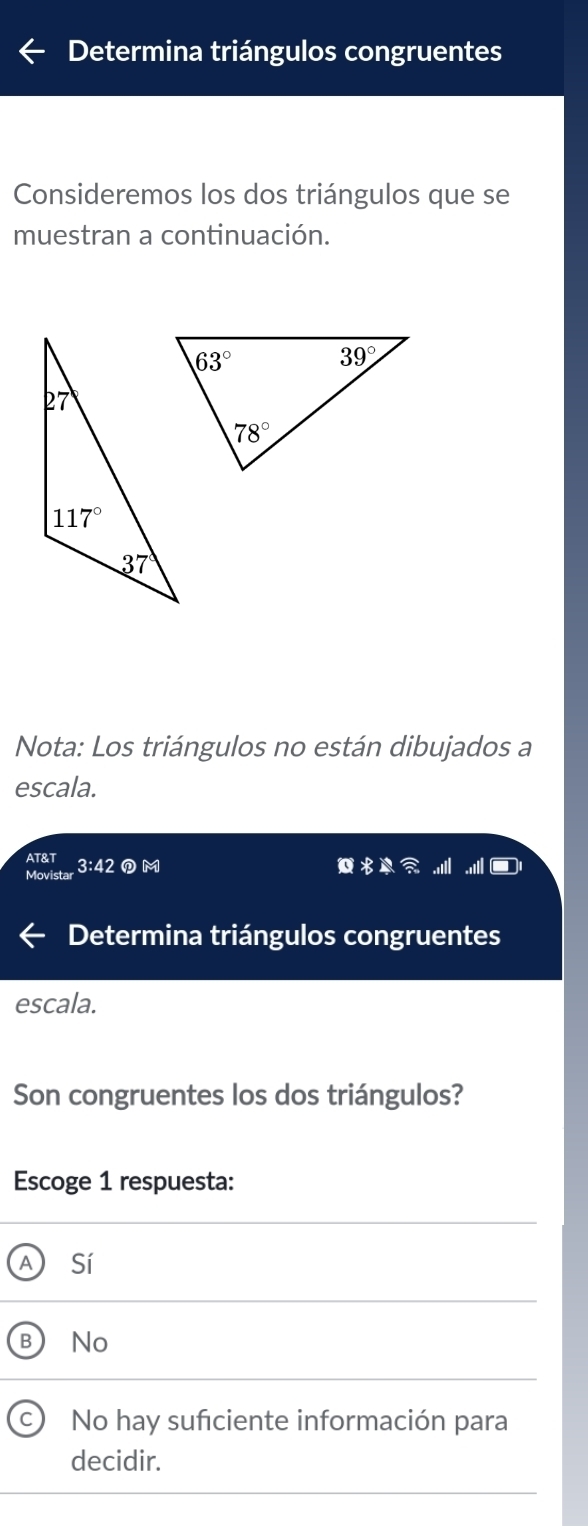 Determina triángulos congruentes
Consideremos los dos triángulos que se
muestran a continuación.
Nota: Los triángulos no están dibujados a
escala.
AT&T
Movistar 3:42@ M
Determina triángulos congruentes
escala.
Son congruentes los dos triángulos?
Escoge 1 respuesta:
A Sí
B No
I No hay suficiente información para
decidir.