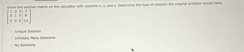 Given the solution matrix on the calculator with columns x, y, and z. Determine the type of solution the original problem would have.
beginbmatrix 1&0&0&|7 0&1&0|&8 0&0&0|&12endbmatrix
Unique Solution
Infinitely Many Solutions
No Solutions