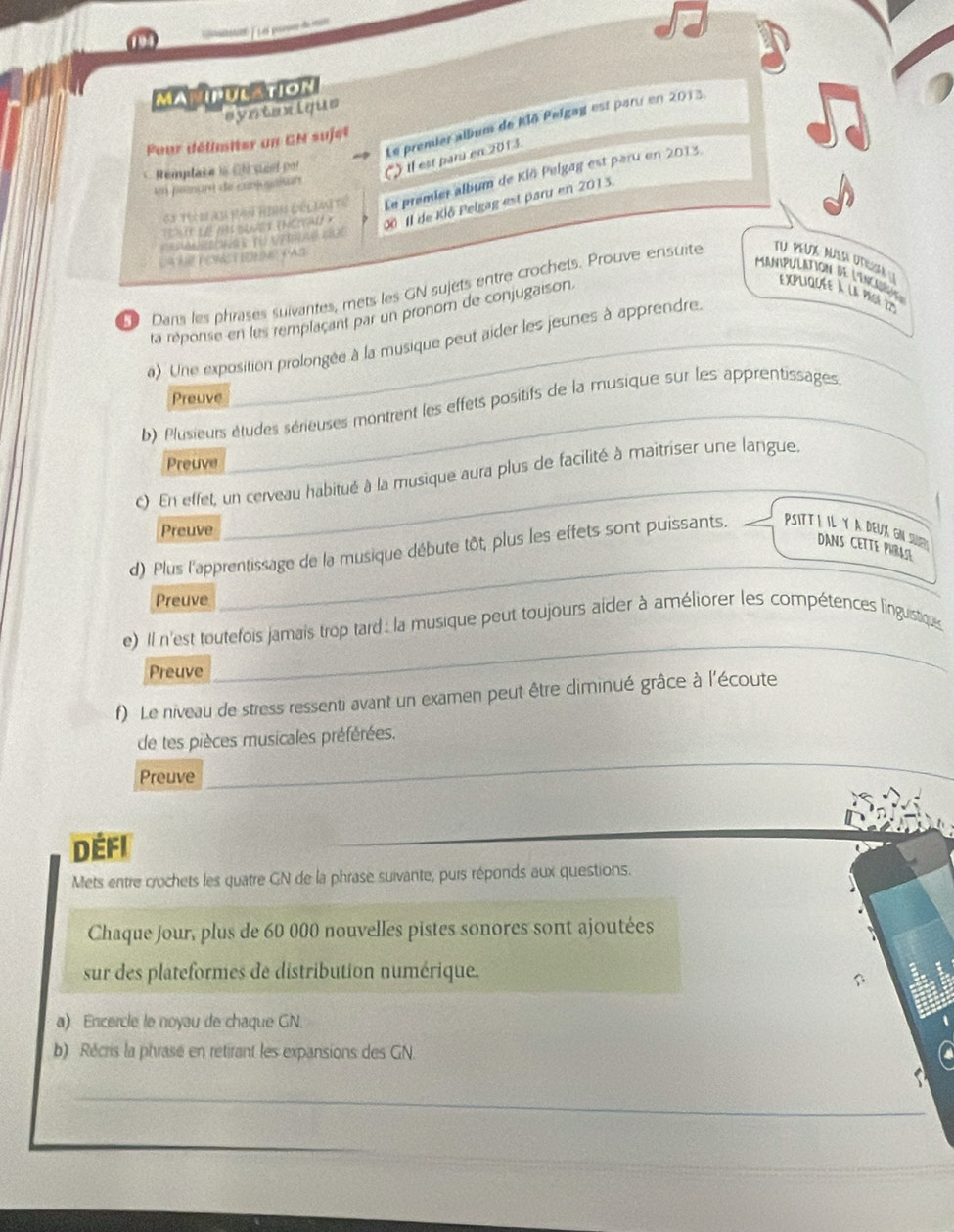 prss de n
MAMIPULATIoN
syntexique
Le premier album de Klō Pelgag est paru en 2013.
Pur délimiter un GN sujet
Remplase is Cle seel por () il est paru en 2013.
Ci Tí m an Ran Rình đếi lại Tế Le premier album de Klö Pelgag est paru en 2013.
en prnant de canjusaisan
T  0At (NCAD × 0ô Il de Klō Pelgag est paru en 2013.
LA NE PONST IONNE PAS
Manipulation de l'incaad
9 Dans les phrases suivantes, mets les GN sujets entre crochets. Prouve ensuite TU PEUX NUSA UtIA EXpLIquée à la pige 2
_
ta réponse en les remplaçant par un pronom de conjugaison.
a) Une exposition prolongée à la musique peut aider les jeunes à apprendre
Preuve
_
b) Plusieurs études sérieuses montrent les effets positifs de la musique sur les apprentissages._
Preuve
_
c) En effet, un cerveau habitué à la musique aura plus de facilité à maitriser une langue
Preuve
_
d) Plus l'apprentissage de la musique débute tôt, plus les effets sont puissants. PsiI il y a deuX gn s DANS CETTE PHRASE
Preuve
_
e) Il n'est toutefois jamais trop tard : la musique peut toujours aider à améliorer les compétences linguistiques
Preuve
f) Le niveau de stress ressenti avant un examen peut être diminué grâce à l'écoute
de tes pièces musicales préférées.
Preuve
_
_
_
Défi
Mets entre crochets les quatre GN de la phrase suivante, puis réponds aux questions.
Chaque jour, plus de 60 000 nouvelles pistes sonores sont ajoutées
sur des plateformes de distribution numérique.
a) Encercle le noyau de chaque GN.
b) Récris la phrase en retirant les expansions des GN.
_
_