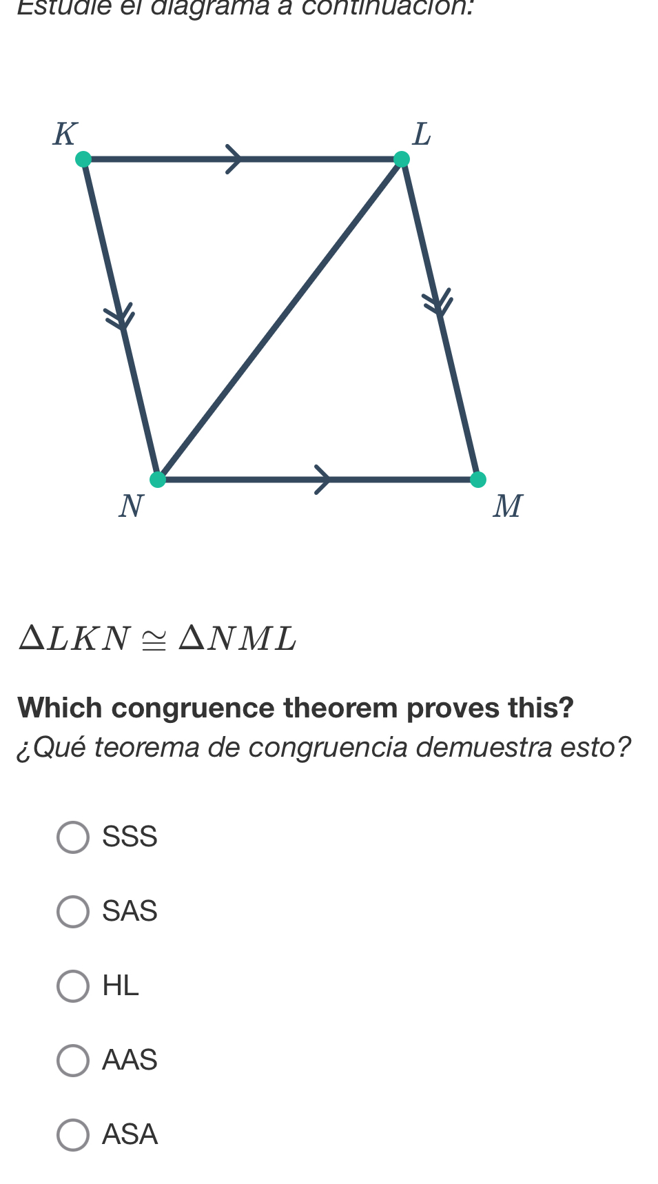 Estudie el diagrama a continuación:
△ LKN≌ △ NML
Which congruence theorem proves this?
¿Qué teorema de congruencia demuestra esto?
SSS
SAS
HL
AAS
ASA