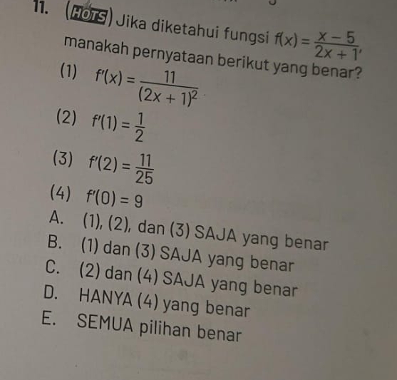 (HOTS) Jika diketahui fungsi f(x)= (x-5)/2x+1 , 
manakah pernyataan berikut yang benar?
(1) f'(x)=frac 11(2x+1)^2
(2) f'(1)= 1/2 
(3) f'(2)= 11/25 
(4) f'(0)=9
A. (1), (2), dan (3) SAJA yang benar
B. (1) dan (3) SAJA yang benar
C. (2) dan (4) SAJA yang benar
D. HANYA (4) yang benar
E. SEMUA pilihan benar