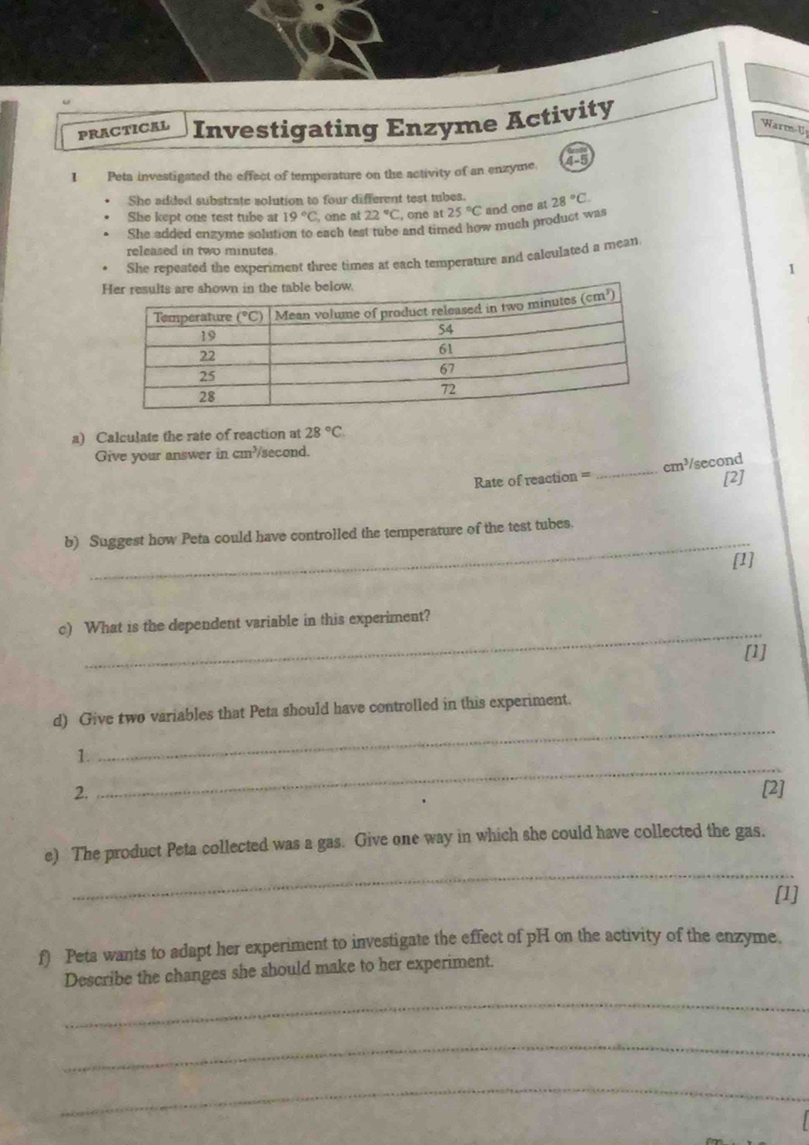 PRACTICAL Investigating Enzyme Activity
Warm-U
I Peta investigated the effect of temperature on the activity of an enzyme. 4-5
She added substrate solution to four different test tubes.
She kept one test tube at 19°C , one at 22°C , one at 25°C and one at 28°C.
She added engyme solution to each test tube and timed how much product was
released in two minutes
She repeated the experiment three times at each temperature and calculated a mean
a) Calculate the rate of reaction at 28°C.
Give your answer in cm^3 second.
cm^3
Rate of reaction _/second
[2]
_
b) Suggest how Peta could have controlled the temperature of the test tubes.
[1]
_
c) What is the dependent variable in this experiment?
[1]
d) Give two variables that Peta should have controlled in this experiment.
_
1.
_
2. [2]
_
e) The product Peta collected was a gas. Give one way in which she could have collected the gas.
[1]
f) Peta wants to adapt her experiment to investigate the effect of pH on the activity of the enzyme.
Describe the changes she should make to her experiment.
_
_
_