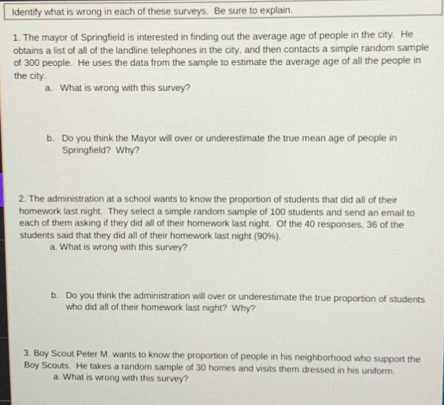 Identify what is wrong in each of these surveys. Be sure to explain. 
1. The mayor of Springfield is interested in finding out the average age of people in the city. He 
obtains a list of all of the landline telephones in the city, and then contacts a simple random sample 
of 300 people. He uses the data from the sample to estimate the average age of all the people in 
the city. 
a. What is wrong with this survey? 
b. Do you think the Mayor will over or underestimate the true mean age of people in 
Springfield? Why? 
2. The administration at a school wants to know the proportion of students that did all of their 
homework last night. They select a simple random sample of 100 students and send an email to 
each of them asking if they did all of their homework last night. Of the 40 responses, 36 of the 
students said that they did all of their homework last night (90%). 
a. What is wrong with this survey? 
b. Do you think the administration will over or underestimate the true proportion of students 
who did all of their homework last night? Why? 
3. Boy Scout Peter M. wants to know the proportion of people in his neighborhood who support the 
Boy Scouts. He takes a random sample of 30 homes and visits them dressed in his uniform. 
a. What is wrong with this survey?