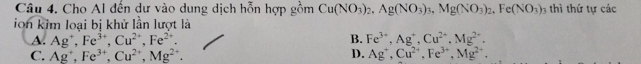 Cho Al đến dư vào dung dịch hỗn hợp gồm Cu(NO_3)_2, Ag(NO_3)_3, Mg(NO_3)_2, Fe(NO_3)_3 3 thì thứ tự các
ion kim loại bị khử lần lượt là
A. Ag^+, Fe^(3+), Cu^(2+), Fe^(2+). B. Fe^(3+), Ag^+, Cu^(2+), Mg^(2+).
C. Ag^+, Fe^(3+), Cu^(2+), Mg^(2+). D. Ag^+, Cu^(2+), Fe^(3+), Mg^(2+).