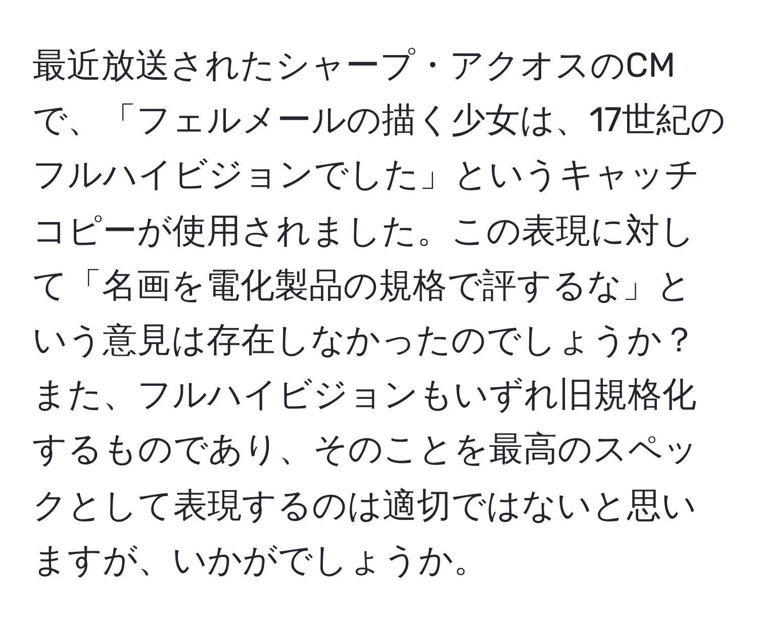 最近放送されたシャープ・アクオスのCMで、「フェルメールの描く少女は、17世紀のフルハイビジョンでした」というキャッチコピーが使用されました。この表現に対して「名画を電化製品の規格で評するな」という意見は存在しなかったのでしょうか？また、フルハイビジョンもいずれ旧規格化するものであり、そのことを最高のスペックとして表現するのは適切ではないと思いますが、いかがでしょうか。