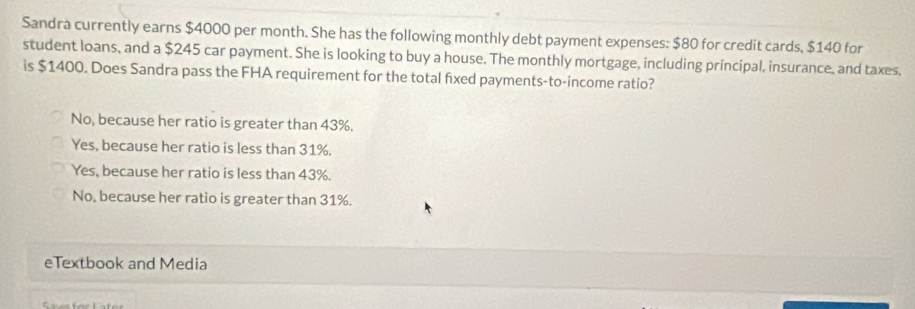 Sandra currently earns $4000 per month. She has the following monthly debt payment expenses: $80 for credit cards, $140 for
student loans, and a $245 car payment. She is looking to buy a house. The monthly mortgage, including principal, insurance, and taxes.
is $1400. Does Sandra pass the FHA requirement for the total fixed payments-to-income ratio?
No, because her ratio is greater than 43%.
Yes, because her ratio is less than 31%.
Yes, because her ratio is less than 43%.
No, because her ratio is greater than 31%.
eTextbook and Media