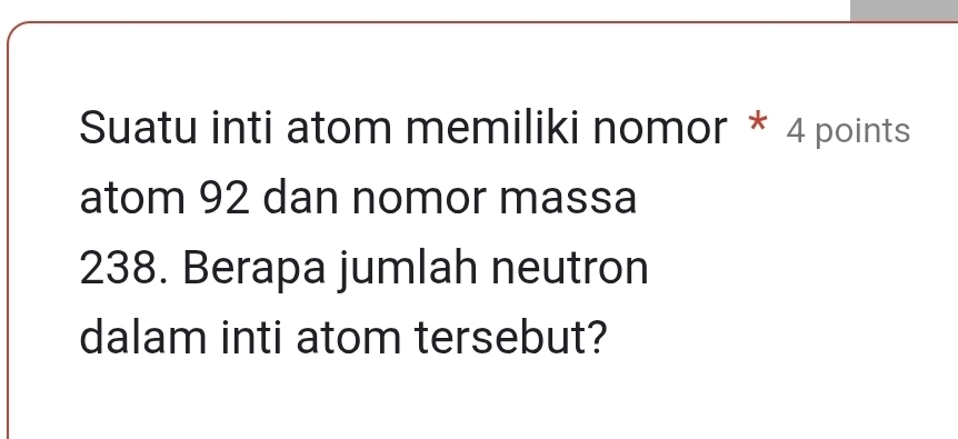 Suatu inti atom memiliki nomor * 4 points 
atom 92 dan nomor massa
238. Berapa jumlah neutron 
dalam inti atom tersebut?