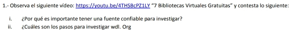 1.- Observa el siguiente vídeo: https://youtu.be/4THSBcPZ1LY “7 Bibliotecas Virtuales Gratuitas” y contesta lo siguiente: 
i. ¿Por qué es importante tener una fuente confiable para investigar? 
ii. ¿Cuáles son los pasos para investigar wdl. Org