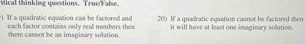 ritical thinking questions. True/False. 
) If a quadratic equation can be factored and 20) If a quadratic equation cannot be factored then 
each factor contains only real numbers then it will have at least one imaginary solution. 
there cannot be an imaginary solution.