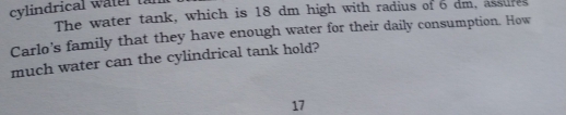 cylindrical watel ta
The water tank, which is 18 dm high with radius of 6 dm, assures
Carlo's family that they have enough water for their daily consumption. How
much water can the cylindrical tank hold?
17