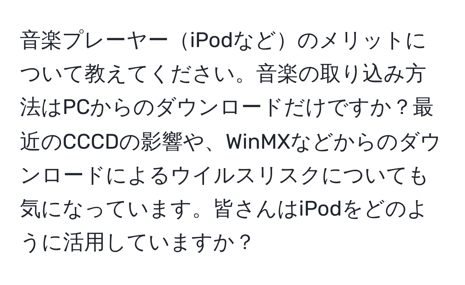 音楽プレーヤーiPodなどのメリットについて教えてください。音楽の取り込み方法はPCからのダウンロードだけですか？最近のCCCDの影響や、WinMXなどからのダウンロードによるウイルスリスクについても気になっています。皆さんはiPodをどのように活用していますか？