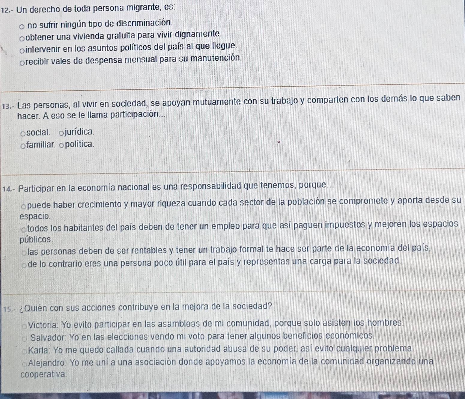 12.- Un derecho de toda persona migrante, es:
。 no sufrir ningún tipo de discriminación.
♂obtener una vivienda gratuita para vivir dignamente.
♂intervenir en los asuntos políticos del país al que llegue.
Srecibir vales de despensa mensual para su manutención.
13.- Las personas, al vivir en sociedad, se apoyan mutuamente con su trabajo y comparten con los demás lo que saben
hacer. A eso se le llama participación...
a social. jurídica.
familiar. política.
14.- Participar en la economía nacional es una responsabilidad que tenemos, porque..
puede haber crecimiento y mayor riqueza cuando cada sector de la población se compromete y aporta desde su
espacio.
todos los habitantes del país deben de tener un empleo para que así paguen impuestos y mejoren los espacios
públicos.
las personas deben de ser rentables y tener un trabajo formal te hace ser parte de la economía del país.
de lo contrario eres una persona poco útil para el país y representas una carga para la sociedad.
15.- ¿Quién con sus acciones contribuye en la mejora de la sociedad?
Victoria: Yo evito participar en las asambleas de mi comunidad, porque solo asisten los hombres.
Salvador: Yo en las elecciones vendo mi voto para tener algunos beneficios económicos.
Karla: Yo me quedo callada cuando una autoridad abusa de su poder, así evito cualquier problema.
Alejandro: Yo me uní a una asociación donde apoyamos la economía de la comunidad organizando una
cooperativa.