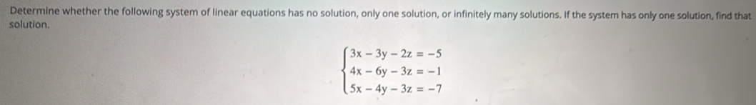 Determine whether the following system of linear equations has no solution, only one solution, or infinitely many solutions. If the system has only one solution, find that 
solution.
beginarrayl 3x-3y-2z=-5 4x-6y-3z=-1 5x-4y-3z=-7endarray.