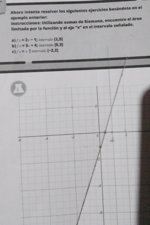 Ahora intenta resolver los siguientes ejercicios basándote en el 
ejemplo anterior: 
Instrucciones: Utilizando sumas de Riemann, encuentre el área 
limitada por la función y el eje '' x '' en el intervalo señalado. 
a) fx=2x-1; intervalo [2,5]
b) fx=3x+4 intervalo [0,3]
C) fx=x intervalo [-2,2]