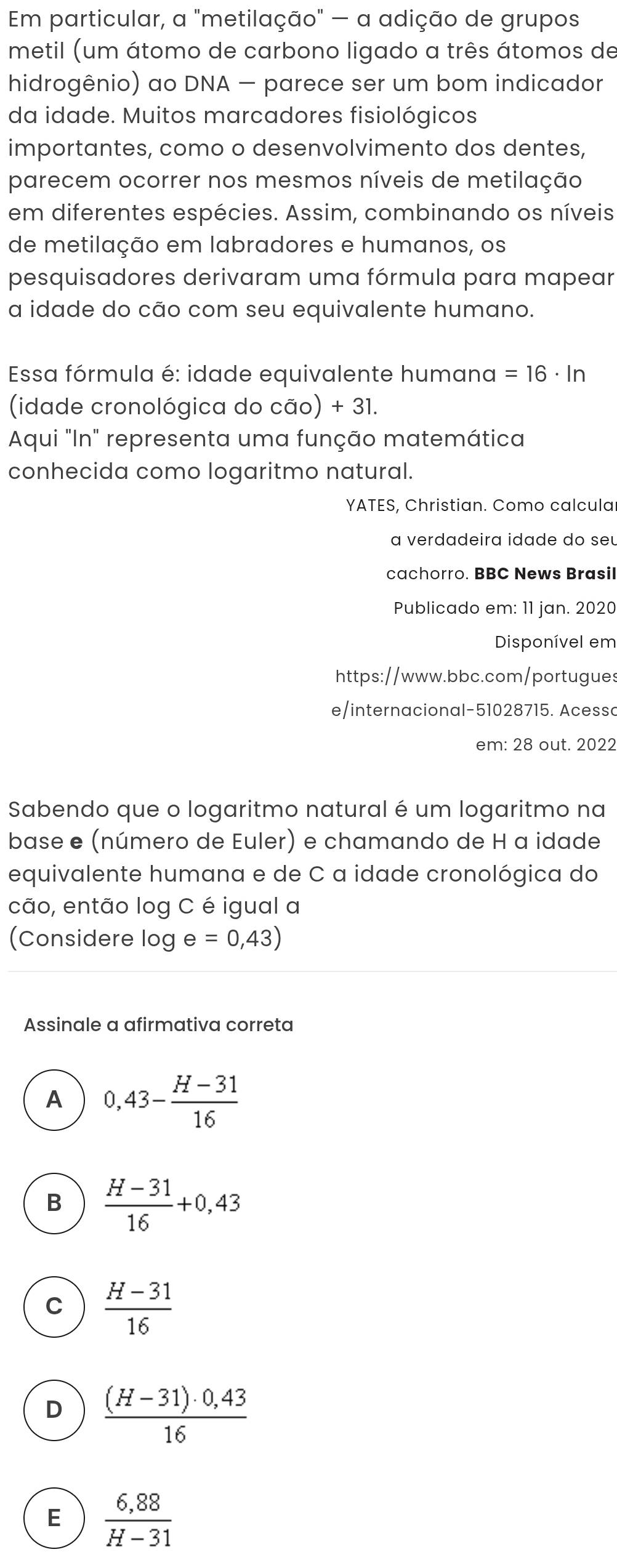 Em particular, a "metilação" - a adição de grupos
metil (um átomo de carbono ligado a três átomos de
hidrogênio) ao DNA — parece ser um bom indicador
da idade. Muitos marcadores fisiológicos
importantes, como o desenvolvimento dos dentes,
parecem ocorrer nos mesmos níveis de metilação
em diferentes espécies. Assim, combinando os níveis
de metilação em labradores e humanos, os
pesquisadores derivaram uma fórmula para mapear
a idade do cão com seu equivalente humano.
Essa fórmula é: idade equivalente humana =16· ln
(idade cronológica do cão) + 31.
Aqui "In" representa uma função matemática
conhecida como logaritmo natural.
YATES, Christian. Como calcula
a verdadeira idade do seu
cachorro. BBC News Brasil
Publicado em: 11 jan. 2020
Disponível em
https://www.bbc.com/portugues
e/internacional-51028715. Acessc
em: 28 out. 2022
Sabendo que o logaritmo natural é um logaritmo na
base e (número de Euler) e chamando de H a idade
equivalente humana e de C a idade cronológica do
cão, então log C é igual a
(Considere log e=0,43)
Assinale a afirmativa correta
A 0,43- (H-31)/16 
B  (H-31)/16 +0,43
C  (H-31)/16 
D  ((H-31)· 0,43)/16 
E  (6,88)/H-31 