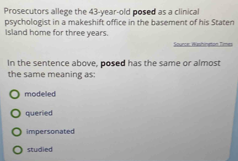 Prosecutors allege the 43-year -old posed as a clinical
psychologist in a makeshift office in the basement of his Staten
Island home for three years.
Source: Washington Times
In the sentence above, posed has the same or almost
the same meaning as:
modeled
queried
impersonated
studied