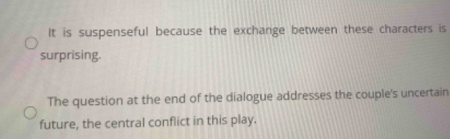 It is suspenseful because the exchange between these characters is
surprising.
The question at the end of the dialogue addresses the couple's uncertain
future, the central conflict in this play.