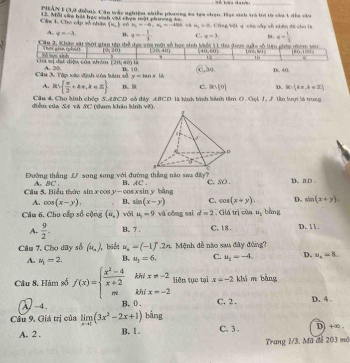 ảo danh  _
PHẢN I (3,0 điểm). Câu trấc nghiệm nhiều phương án lựa chọn. Học sinh trã lời từ câu 1 đến câu
12. Mỗi cầu hồi học sinh chi chạn một phương ăn.
Câu 1. Cho cấp số nhân (u_,) có u_1=-6,u_2=-486 yà u_1>0 , Công 60 1 g cùa cấp số nhân đã cho là
A. q=-3. B. q=- 1/3 . C. q=3. D. q= 1/3 .
Cầu 2. Khảo sát thời gian tập thể dục của một số học sinh khối 11 thu được mẫu số liệu ghép nhóm sau
Thời gian (phút) (0,20) (20,40) (40,60) (60,80) (80,100)
Số học sinh ` u 12 10 6
Giá trị đại diện của nhóm (20;40)la
A. 20. B.10.
Câu 3. Tập xác định của hàm số y=tan x1a C. 30. D. 40.
A. R  π /2 +kπ ,k∈ Z B. R C. Rvee  0 D. R∪ (kπ ,k∈ Z)
Cầu 4 Cho hình chóp S.ABCD có đây ABCD là hình bình hành tâm O. Gọi I, J. lần lượt là trung
điểm của S4 và SC (tham khảo hình vẽ).
Đường thẳng IJ song song với đường thẳng nào sau đây?
A. BC . B. AC . C. SO . D. BD .
Câu 5. Biểu thức sin xcos y-cos xsin y bằng
A. cos (x-y). B. sin (x-y) C. cos (x+y). D. sin (x+y).
Câu 6. Cho cấp số cộng (ii_n) với u_1=9 và công sai d=2. Giá trị của u_2 bàng
A.  9/2 . B. 7 . C. 18 . D. 11.
Câu 7. Cho dãy số (u_n) ,biết u_n=(-1)^n.2n. 2. Mệnh đề nào sau đây đúng?
A. u_1=2. u_3=6. u_2=-4. D. u_4=8.
B.
C.
Câu 8. Hàm số f(x)=beginarrayl  (x^2-4)/x+2  mendarray. khi x!= -2 liên tục tại x=-2 khi m bằng
 1/2 
khi x=-2
A -4. B. 0 . C. 2 . D. 4 .
Câu 9. Giá trị của limlimits _xto 1(3x^2-2x+1) bàng
A. 2 . B. 1 . C.  3.
D+∞ .
Trang 1/3. Mã đề 203 mô