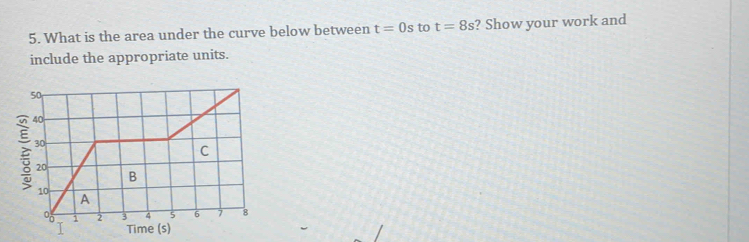 What is the area under the curve below between t=0s to t=8s ? Show your work and 
include the appropriate units.
50
40
30
C
20
B
10
A 
i 2 3 4 5 6 7 8
Time (s)