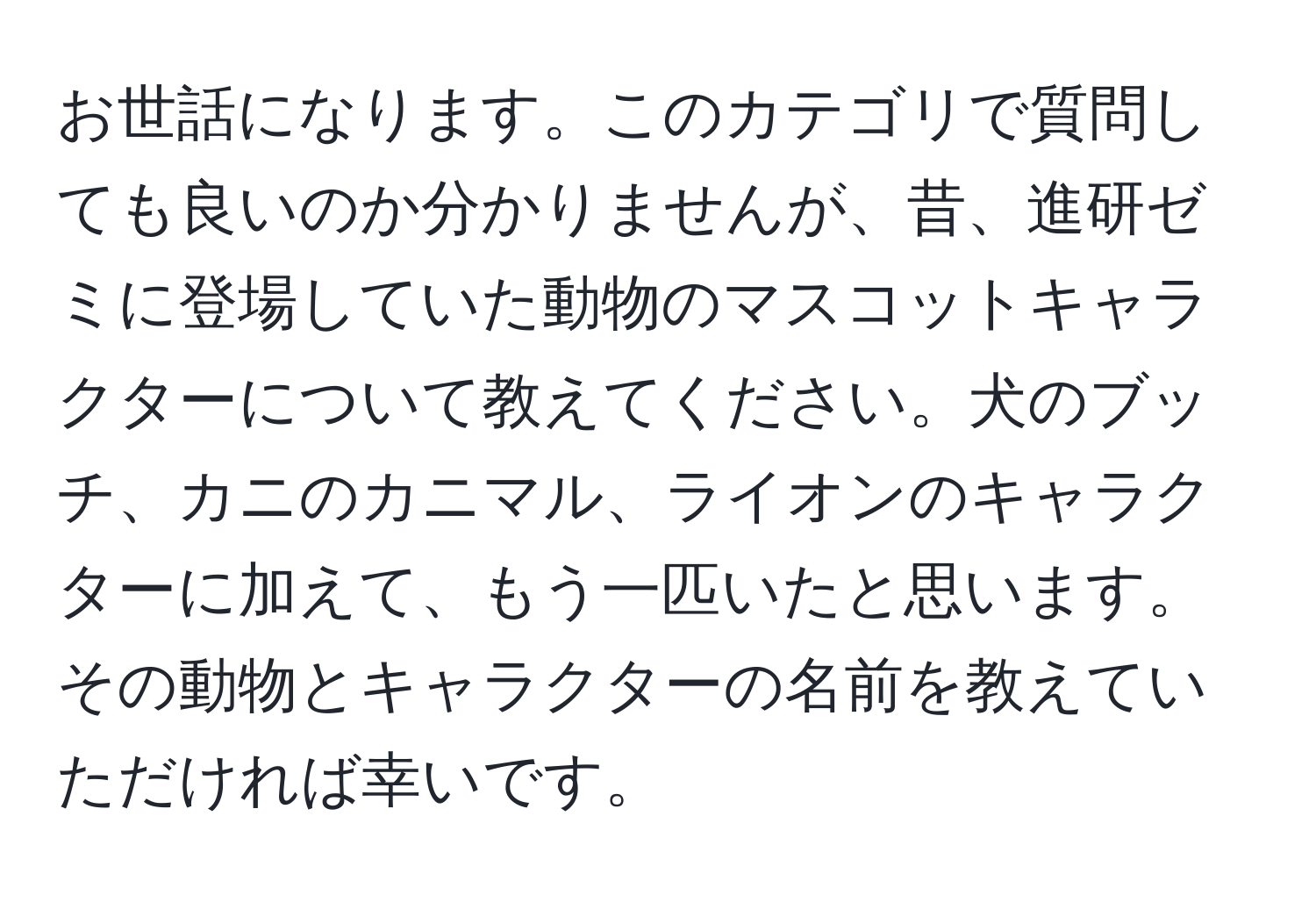 お世話になります。このカテゴリで質問しても良いのか分かりませんが、昔、進研ゼミに登場していた動物のマスコットキャラクターについて教えてください。犬のブッチ、カニのカニマル、ライオンのキャラクターに加えて、もう一匹いたと思います。その動物とキャラクターの名前を教えていただければ幸いです。