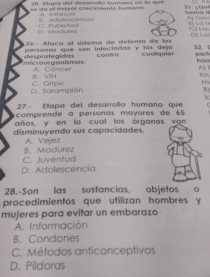 28.-Etapa del desarrollo humano en la que D. PA
se da el mayor crecimiento humano. 31. ¿Qué
A. Infancia forma d
B. Adolescencia A) Desc
C、 Pubertad
B) La t
D. Madurez C) Las
D) Los
26.- Ataca al sistema de defensa de las
personas que son infectadas y las deja 32. [
desprotegidas contra cualquier pert
microorganismos. hon
A. Cáncer A)F
B. VIH los
C. Gripe m
D. Sarampión B)
Ic
27.- Etapa del desarrollo humano que (
comprende à personas mayores de 65
años, y en la cual los órganos van
disminuyendo sus capacidades.
A. Vejez
B. Madurez
C. Juventud
D. Adolescencia
28.-Son las sustancias, objetos o
procedimientos que utilizan hombres y
mujeres para evitar un embarazo
A. Información
B. Condones
C. Métodos anticonceptivos
D. Píldoras