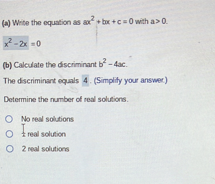 Write the equation as ax^2+bx+c=0 with a>0.
x^2-2x=0
(b) Calculate the discriminant b^2-4ac. 
The discriminant equals 4. (Simplify your answer.)
Determine the number of real solutions.
No real solutions
 1/1  real solution
2 real solutions