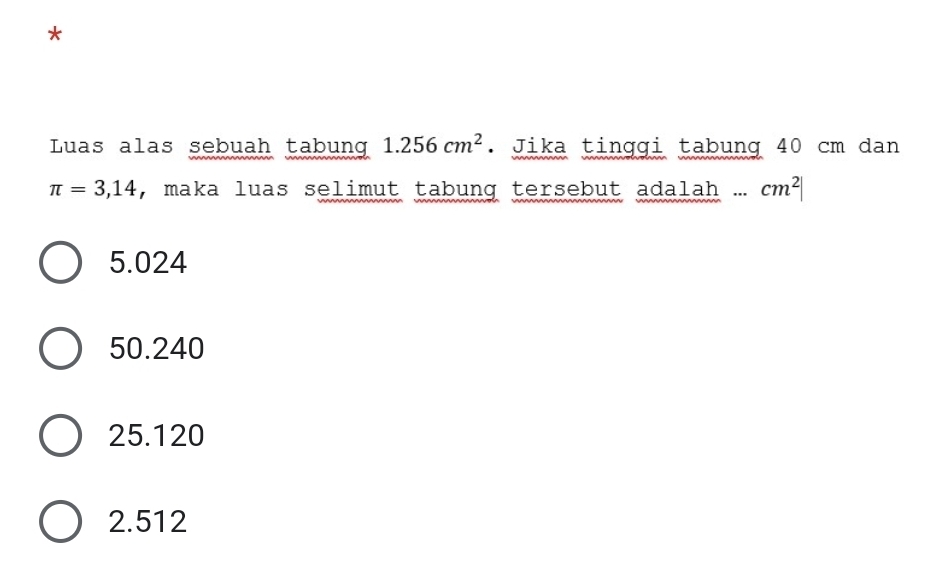 Luas alas sebuah tabung 1.256cm^2. Jika tinggi tabung 40 cm dan
π =3,14 , maka luas selimut tabung tersebut adalah... _  cm^2|
5.024
50.240
25.120
2.512