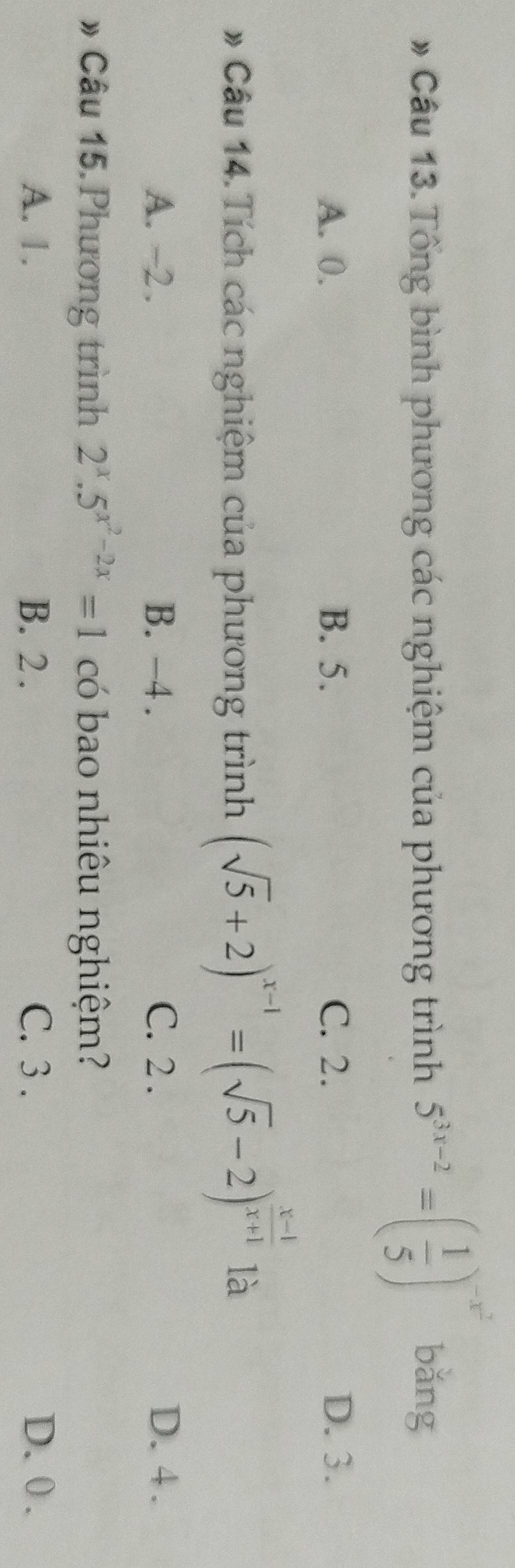 # Câu 13.Tổng bình phương các nghiệm của phương trình 5^(3x-2)=( 1/5 )^-x^2 bǎng
A. 0. B. 5. C. 2. D. 3.
# Câu 14. Tích các nghiệm của phương trình (sqrt(5)+2)^x-1=(sqrt(5)-2)^ (x-1)/x+1  là
A. ~2. B. -4. C. 2. D. 4.
# Câu 15. Phương trình 2^x.5^(x^2)-2x=1 có bao nhiêu nghiệm?
A. 1. B. 2. C. 3. D. 0.