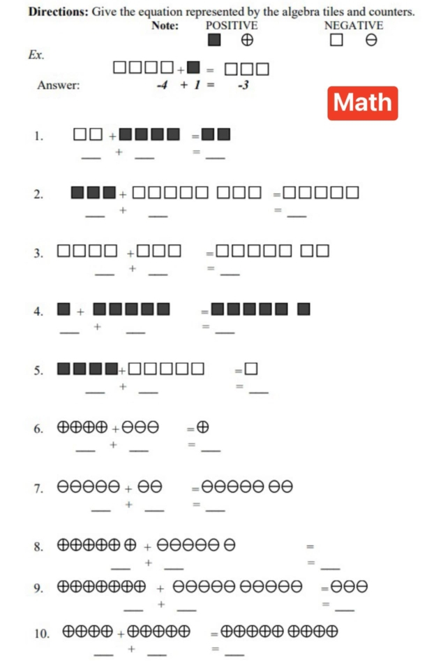 Directions: Give the equation represented by the algebra tiles and counters. 
Note: POSITIVE NEGATIVE 
Ex.
□ □ □ □ +□ =□ □ □
Answer: -4+1=-3
Math 
1. 111. 
= 
_ 
_ 
_ 
+ = 
2.
□ □ □ □
_ 
_ 
+ 
= 
_ 
3.
□ □ □
_ 
_ 
+ = 
_ 
4. 
= 
_ 
+ 
_ 
= 
_ 
5. 
=□ 
_ 
_ 
+ 
= 
_ 
6. oplus oplus oplus oplus +θ oplus =⊕ 
_+ _= 
_ 
7.
=θ θ θ θ θ θ θ
_ 
_ 
_ 
+ = 
8.
θ +θ θ θ θ θ θ =
__+ 
= 
_ 
9. 4) |b|>|b|>|b|>|b| +θ θ θ θ θ θ θ θ θ θ =θ θ θ
__+ 
_= 
10. Doplus oplus oplus oplus oplus =oplus oplus oplus oplus oplus oplus oplus oplus oplus
_ 
+ 
_ 
_