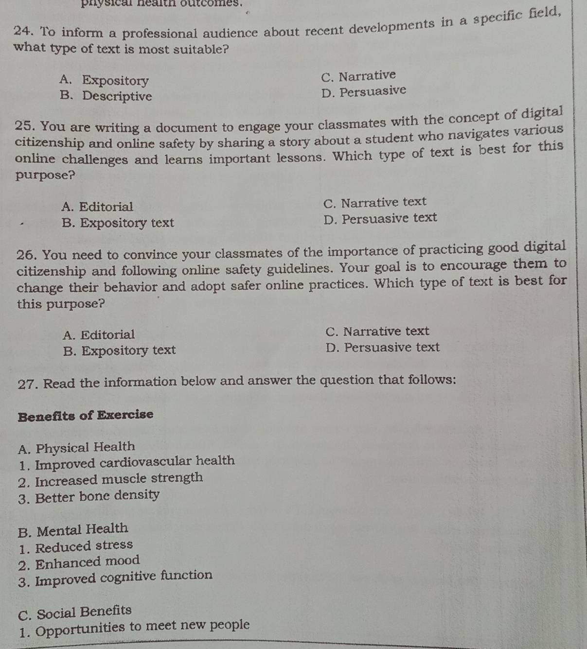 physical nealth outcomes.
24. To inform a professional audience about recent developments in a specific field,
what type of text is most suitable?
A. Expository
C. Narrative
B. Descriptive
D. Persuasive
25. You are writing a document to engage your classmates with the concept of digital
citizenship and online safety by sharing a story about a student who navigates various
online challenges and learns important lessons. Which type of text is best for this
purpose?
A. Editorial C. Narrative text
B. Expository text D. Persuasive text
26. You need to convince your classmates of the importance of practicing good digital
citizenship and following online safety guidelines. Your goal is to encourage them to
change their behavior and adopt safer online practices. Which type of text is best for
this purpose?
A. Editorial C. Narrative text
B. Expository text D. Persuasive text
27. Read the information below and answer the question that follows:
Benefits of Exercise
A. Physical Health
1. Improved cardiovascular health
2. Increased muscle strength
3. Better bone density
B. Mental Health
1. Reduced stress
2. Enhanced mood
3. Improved cognitive function
C. Social Benefits
1. Opportunities to meet new people