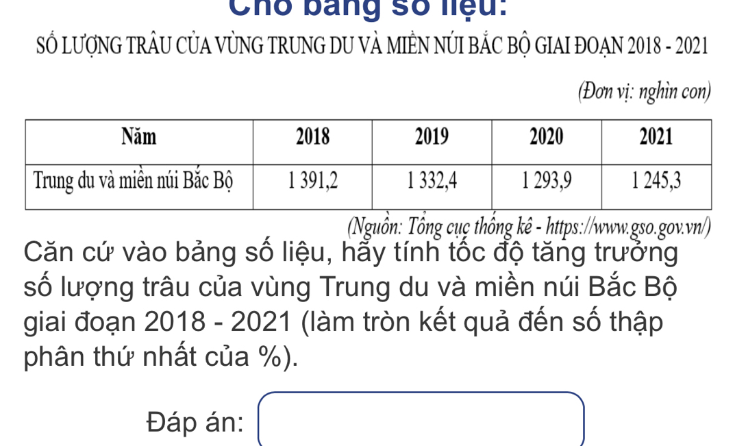 Cho bảng số liệu: 
SỔ LượNG TRÂU CỦA VỦNG TRUNG DU VẢ MIÊN NÚI BẢC BỘ GIAI ĐOAN 2018 - 2021 
(Đơn vị: nghìn con) 
Nguồn: Tổng cụç thống kê - https://www.gso.gov.vn/) 
Căn cứ vào bảng số liệu, hẩy tính tốc độ tăng trưởng 
số lượng trâu của vùng Trung du và miền núi Bắc Bộ 
giai đoạn 2018 - 2021 (làm tròn kết quả đến số thập 
phân thứ nhất của %). 
Đáp án: