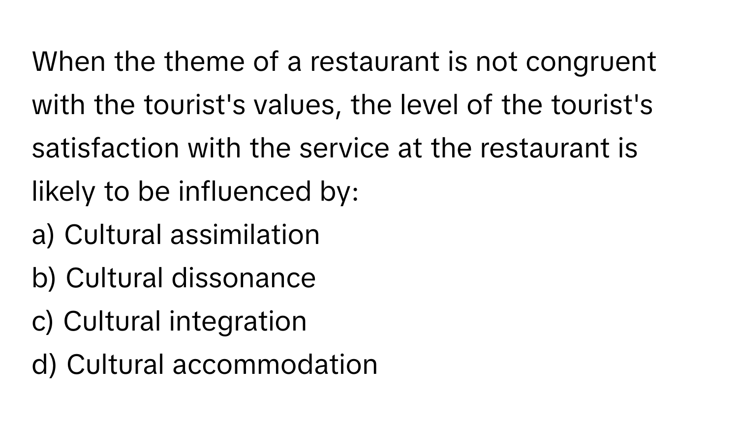 When the theme of a restaurant is not congruent with the tourist's values, the level of the tourist's satisfaction with the service at the restaurant is likely to be influenced by:

a) Cultural assimilation
b) Cultural dissonance
c) Cultural integration
d) Cultural accommodation