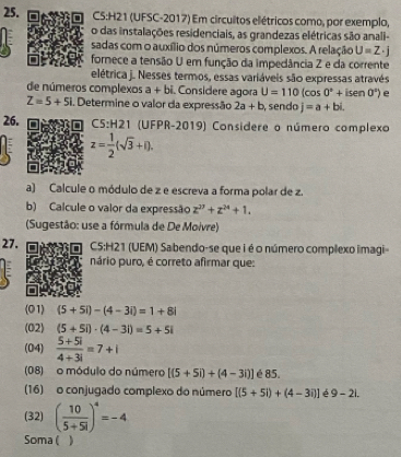 (UFSC-2017) Em circuitos elétricos como, por exemplo, 
o das instalações residenciais, as grandezas elétricas são anali- 
sadas com o auxílio dos números complexos. A relação U=Z· j
fornece a tensão U em função da impedância Z e da corrente 
elétrica j. Nesses termos, essas variáveis são expressas através 
de números complexos a+bi Considere agora U=110(cos 0°+isen 0°) e
Z=5+5i i. Determine o valor da expressão 2a+b , sendo j=a+bi. 
26. 5:H21 (UFPR-2019) Considere o número complexo
z= 1/2 (sqrt(3)+i). 
a) Calcule o módulo de z e escreva a forma polar de z. 
b) Calcule o valor da expressão z^(27)+z^(24)+1. 
(Sugestão: use a fórmula de De Moivre) 
27. C5:H21 (UEM) Sabendo-se que i é o número complexo imagi- 
nário puro, é correto afirmar que: 
(O1) (5+5i)-(4-3i)=1+8i
(02) (5+5i)· (4-3i)=5+5i
(04)  (5+5i)/4+3i =7+i
(08) o módulo do número [(5+5i)+(4-3i)] é 85. 
(16) o conjugado complexo do número [(5+5i)+(4-3i)] é 9-2L
(32) ( 10/5+5i )^4=-4
Soma( )