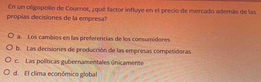 En un oligopolio de Cournot, ¿qué factor influye en el precio de mercado además de las
propias decisiones de la empresa?
a. Los cambios en las preferencias de los consumidores
b. Las decisiones de producción de las empresas competidoras
c. Las políticas gubernamentales únicamente
d. El clima económico global