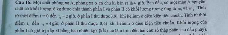 Một chất phóng xạ A, phóng xạ α có chu kì bán rã là 4 giờ. Ban đầu, có một mầu A nguyễn 
chất có khối lượng 6 kg được chia thành phần I và phần II có khối lượng tương ứng là m, và m_2. Tính 
từ thời điểm t=0 đến t_1=2 giờ, ở phần I thu được 3,91 khí helium ở điều kiện tiêu chuẩn. Tính từ thời 
điểm t, đến t_2=4 giờ, ở phần II thu được 0,61 khí helium ở điều kiện tiêu chuẩn. Khối lượng của 
phần I có giá trị xấp xĩ bằng bao nhiêu kg? (kết quả làm tròn đến hai chữ số thập phân sau dấu phầy).