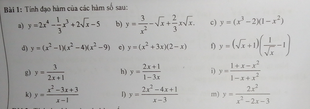 Tính đạo hàm của các hàm số sau: 
a) y=2x^4- 1/3 x^3+2sqrt(x)-5 b) y= 3/x^2 -sqrt(x)+ 2/3 xsqrt(x). c) y=(x^3-2)(1-x^2)
d) y=(x^2-1)(x^2-4)(x^2-9) e) y=(x^2+3x)(2-x) f) y=(sqrt(x)+1)( 1/sqrt(x) -1)
g) y= 3/2x+1  y= (2x+1)/1-3x  i) y= (1+x-x^2)/1-x+x^2 
h) 
k) y= (x^2-3x+3)/x-1  y= (2x^2-4x+1)/x-3  y= 2x^2/x^2-2x-3 
l) 
m)