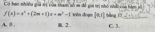 Có bao nhiêu giá trị của tham số m đề giá trị nhỏ nhất của hàm số
f(x)=x^2+(2m+1)x+m^2-1 trên đoạn [0;1] bằng 12
A. 0. B. 2. C. 3.