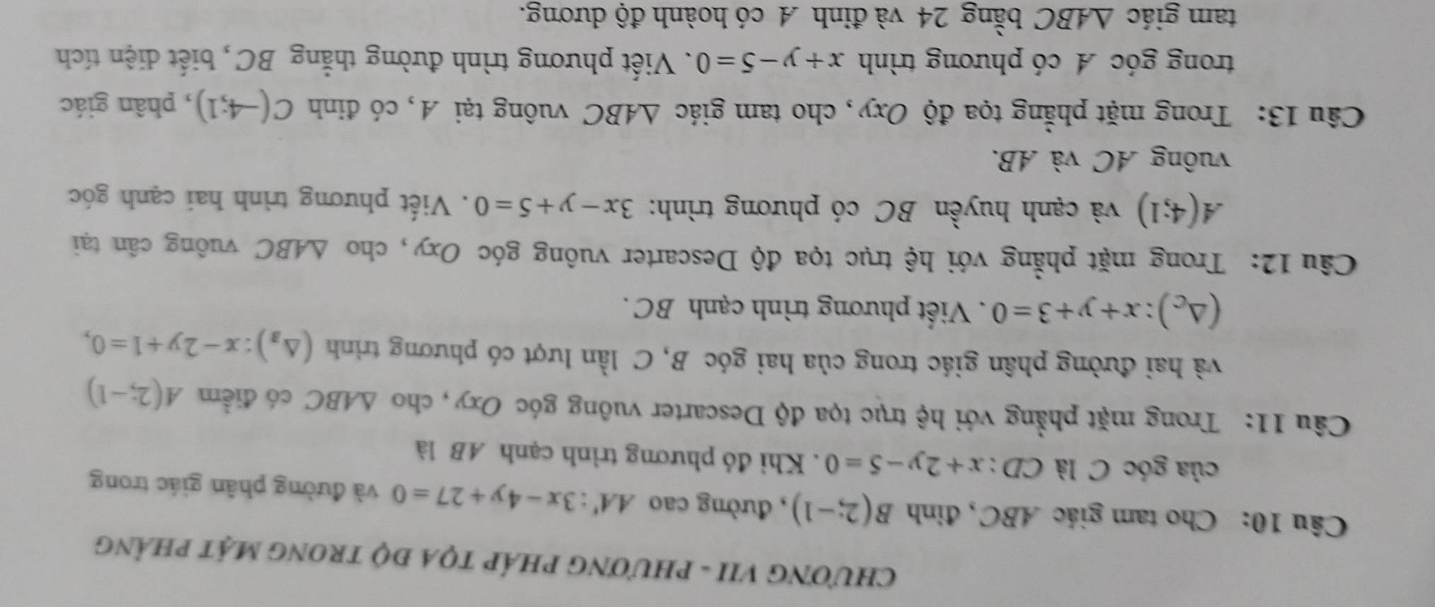 CHƯƠNG VII - PHƯƠNG PHÁP TỌA ĐỌ TRONG MẠT PHẢNG 
Câu 10: Cho tam giác ABC, đinh B(2;-1) , đường cao AA':3x-4y+27=0 và đường phân giác trong 
của góc C là CD : x+2y-5=0. Khi đó phương trình cạnh AB là 
Câu 11: Trong mặt phẳng với hệ trục tọa độ Descarter vuông góc Oxy, cho △ ABC có điểm A(2;-1)
và hai đường phân giác trong của hai góc B, C lần lượt có phương trình (△ _a):x-2y+1=0,
(△ _c):x+y+3=0. Viết phương trình cạnh BC. 
Câu 12: Trong mặt phẳng với hệ trục tọa độ Descarter vuông góc Oxy, cho △ ABC vuông cân tại
A(4;1) và cạnh huyền BC có phương trình: 3x-y+5=0. Viết phương trình hai cạnh góc 
vuông AC và AB. 
Câu 13: Trong mặt phẳng tọa độ Oxy, cho tam giác △ ABC vuông tại A, có đinh C(-4;1) , phân giác 
trong góc A có phương trình x+y-5=0. Viết phương trình đường thắng BC, biết diện tích 
tam giác △ ABC bằng 24 và đỉnh A có hoành độ dương.