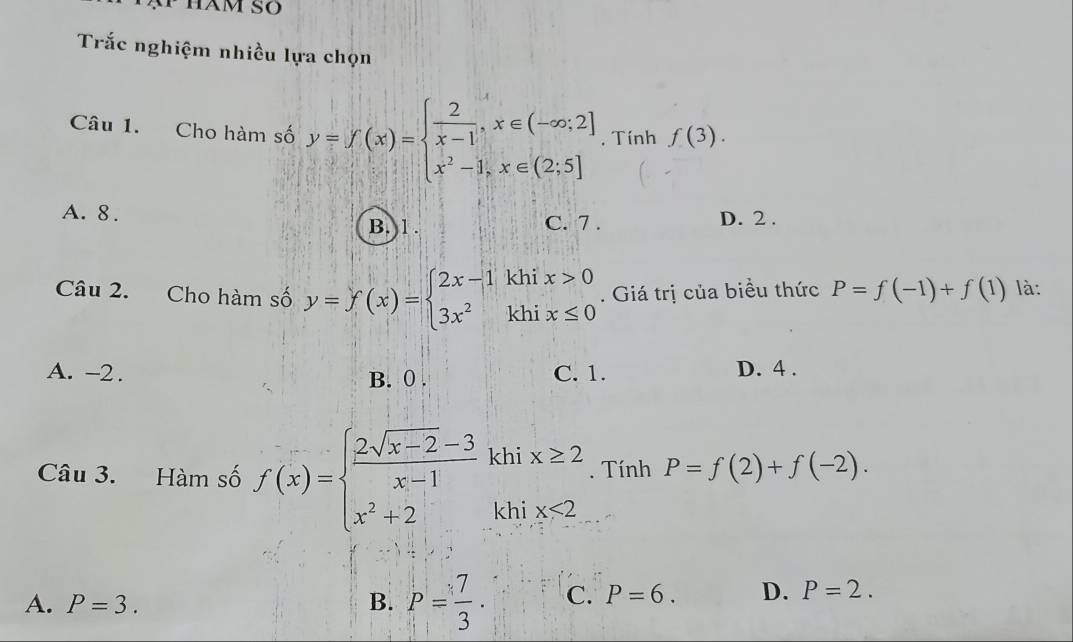 HAM SO
Trắc nghiệm nhiều lựa chọn
Câu 1. Cho hàm số y=f(x)=beginarrayl  2/x-1 ,x∈ (-∈fty ;2] x^2-1,x∈ (2;5]endarray.. Tính f(3).
A. 8. C. 7 . D. 2.
B. 1.
Câu 2. Cho hàm số y=f(x)=beginarrayl 2x-1khix>0 3x^2khix≤ 0endarray.. Giá trị của biều thức P=f(-1)+f(1) là:
A. -2. B. 0. C. 1. D. 4.
Câu 3. Hàm số f(x)=beginarrayl  (2sqrt(x-2)-3)/x-1 khix≥ 2 x^2+2khix<2endarray.. Tính P=f(2)+f(-2).
A. P=3. B. P= 7/3 · C. P=6. D. P=2.