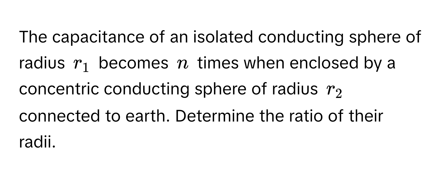 The capacitance of an isolated conducting sphere of radius $r_1$ becomes $n$ times when enclosed by a concentric conducting sphere of radius $r_2$ connected to earth. Determine the ratio of their radii.