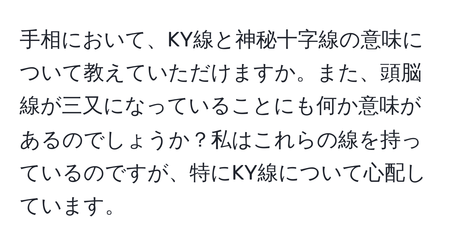 手相において、KY線と神秘十字線の意味について教えていただけますか。また、頭脳線が三又になっていることにも何か意味があるのでしょうか？私はこれらの線を持っているのですが、特にKY線について心配しています。